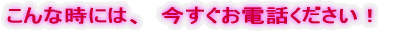 こんな時には、 今すぐお電話ください!